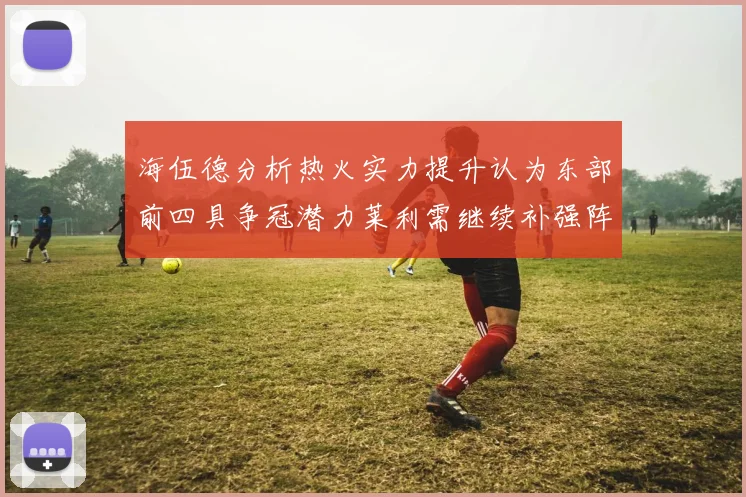 海伍德分析热火实力提升认为东部前四具争冠潜力莱利需继续补强阵容