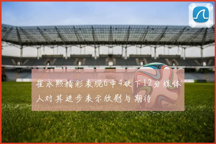 崔永熙精彩表现6中4砍下12分媒体人对其进步表示欣慰与期待