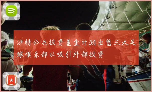 沙特公共投资基金计划出售三大足球俱乐部以吸引外部投资