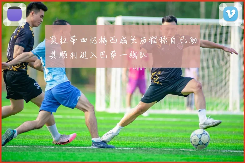 莫拉蒂回忆梅西成长历程称自己助其顺利进入巴萨一线队
