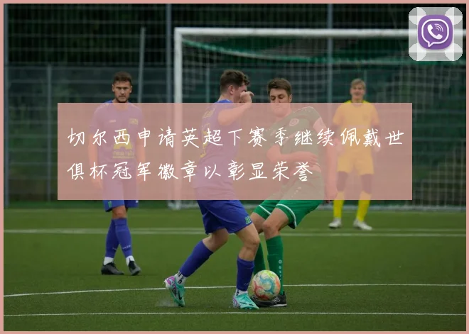 切尔西申请英超下赛季继续佩戴世俱杯冠军徽章以彰显荣誉