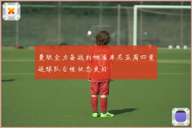 曼联全力备战利物浦库尼亚周四重返球队合练状态良好