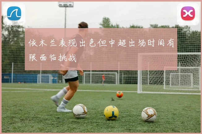 依木兰表现出色但中超出场时间有限面临挑战