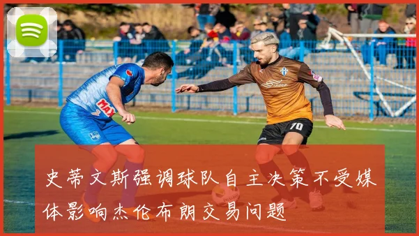 史蒂文斯强调球队自主决策不受媒体影响杰伦布朗交易问题
