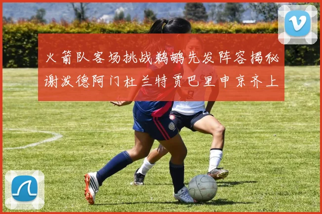火箭队客场挑战鹈鹕先发阵容揭秘谢泼德阿门杜兰特贾巴里申京齐上阵