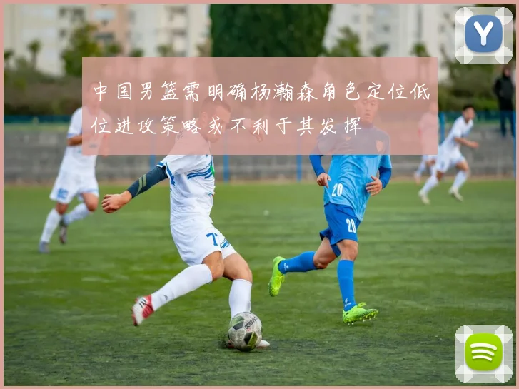 中国男篮需明确杨瀚森角色定位低位进攻策略或不利于其发挥