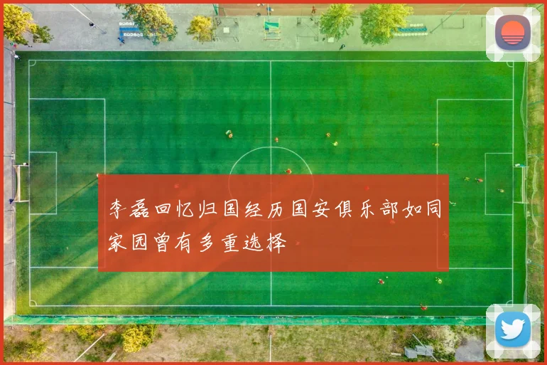 李磊回忆归国经历国安俱乐部如同家园曾有多重选择