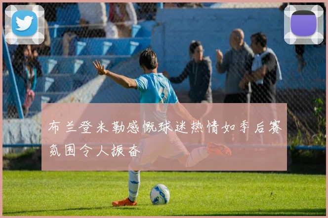 布兰登米勒感慨球迷热情如季后赛氛围令人振奋