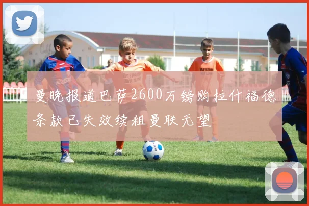 曼晚报道巴萨2600万镑购拉什福德条款已失效续租曼联无望