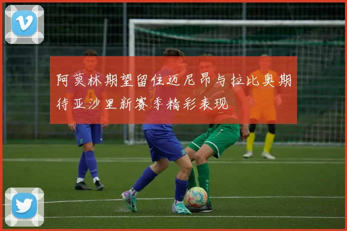 阿莫林期望留住迈尼昂与拉比奥期待亚沙里新赛季精彩表现