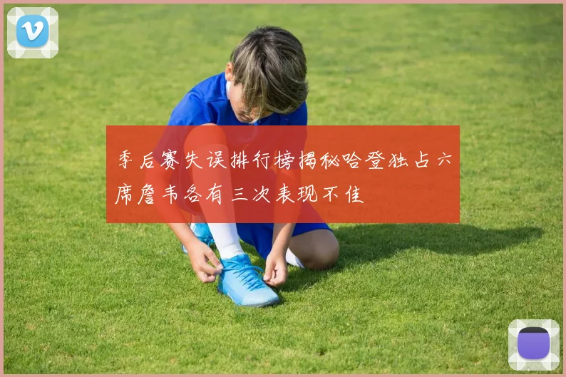 季后赛失误排行榜揭秘哈登独占六席詹韦各有三次表现不佳