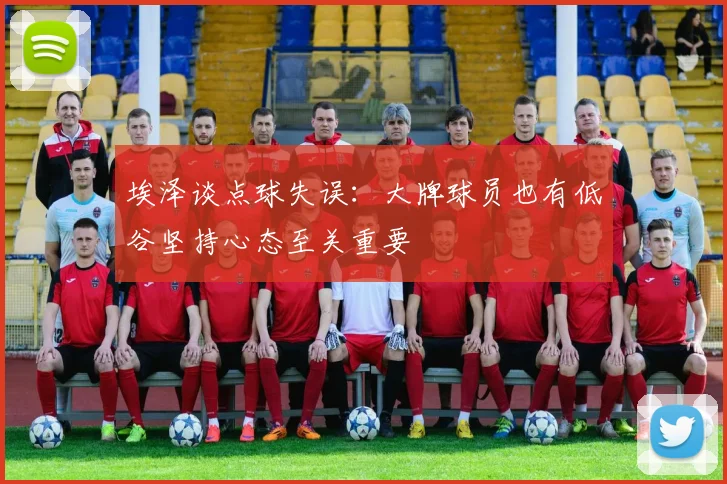 埃泽谈点球失误：大牌球员也有低谷坚持心态至关重要