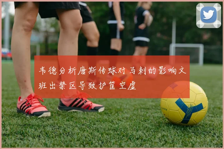 韦德分析唐斯传球对马刺的影响文班出禁区导致护筐空虚