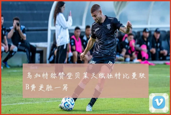 乌加特称赞登贝莱天赋独特比曼联B费更胜一筹