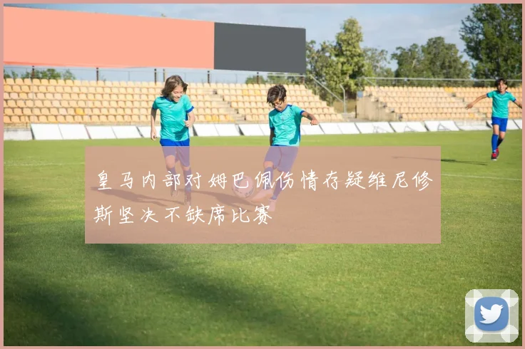 皇马内部对姆巴佩伤情存疑维尼修斯坚决不缺席比赛