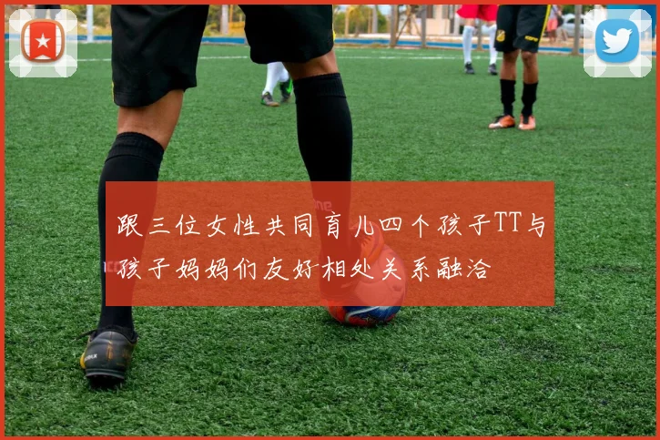 跟三位女性共同育儿四个孩子TT与孩子妈妈们友好相处关系融洽