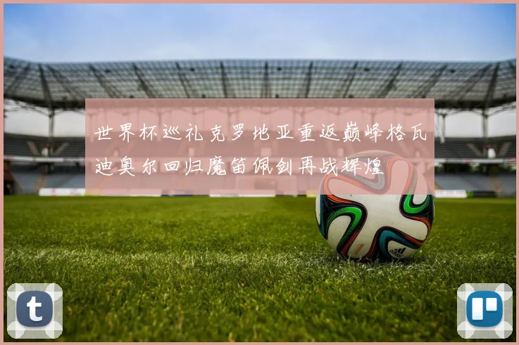 世界杯巡礼克罗地亚重返巅峰格瓦迪奥尔回归魔笛佩剑再战辉煌