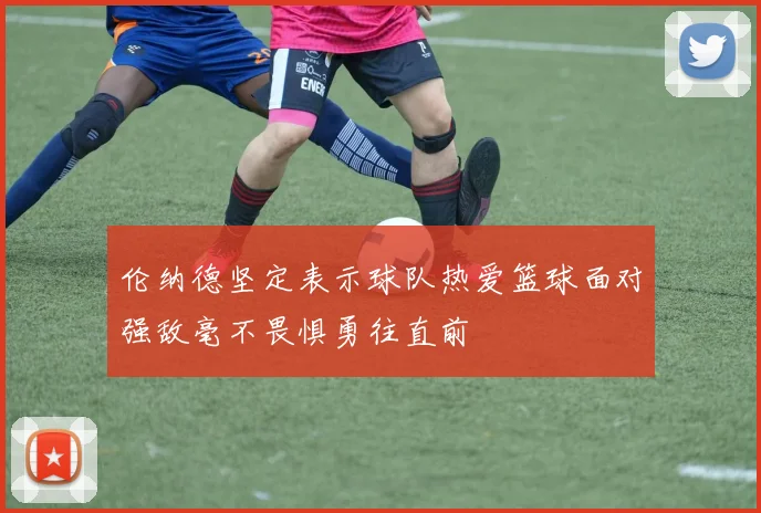 伦纳德坚定表示球队热爱篮球面对强敌毫不畏惧勇往直前