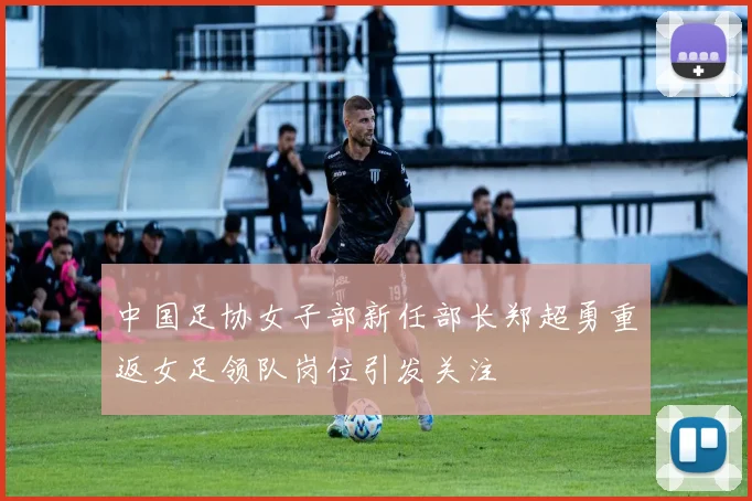 中国足协女子部新任部长郑超勇重返女足领队岗位引发关注
