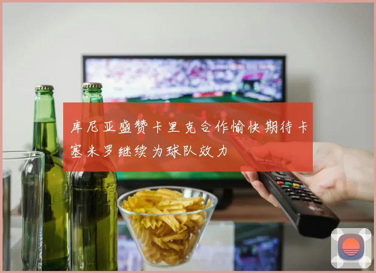 库尼亚盛赞卡里克合作愉快期待卡塞米罗继续为球队效力